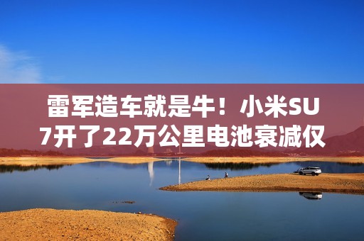 雷军造车就是牛！小米SU7开了22万公里电池衰减仅5%，甚至0故障