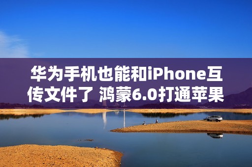 华为手机也能和iPhone互传文件了 鸿蒙6.0打通苹果生态