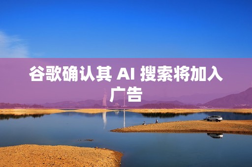 谷歌确认其 AI 搜索将加入广告