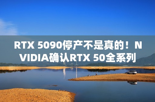 RTX 5090停产不是真的！NVIDIA确认RTX 50全系列正常