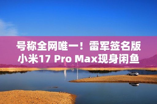 号称全网唯一！雷军签名版小米17 Pro Max现身闲鱼 售价高达2.3万元