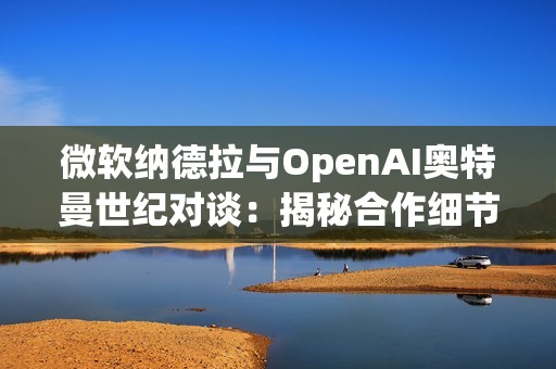 微软纳德拉与OpenAI奥特曼世纪对谈：揭秘合作细节，曝光AI未来路线