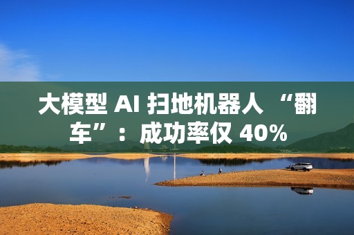 大模型 AI 扫地机器人 “翻车”：成功率仅 40%