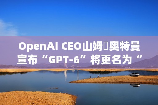 OpenAI CEO山姆・奥特曼宣布“GPT-6”将更名为“GPT-6-7”