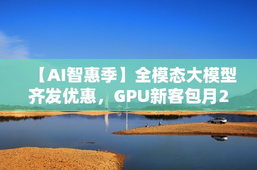 【AI智惠季】全模态大模型齐发优惠，GPU新客包月2.8折起