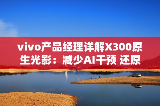vivo产品经理详解X300原生光影：减少AI干预 还原真实