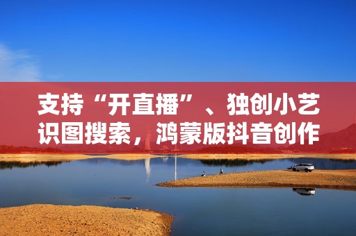 支持“开直播”、独创小艺识图搜索，鸿蒙版抖音创作、带货更轻松