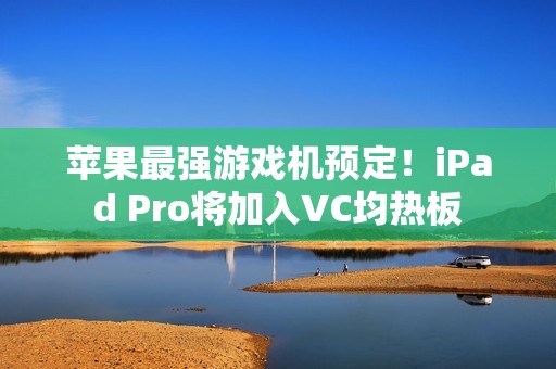 苹果最强游戏机预定！iPad Pro将加入VC均热板