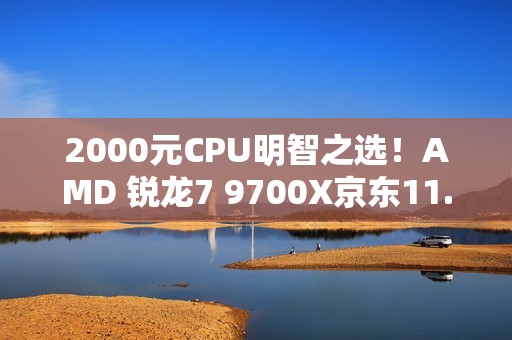 2000元CPU明智之选！AMD 锐龙7 9700X京东11.11推荐