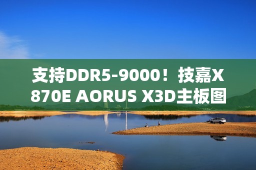 支持DDR5-9000！技嘉X870E AORUS X3D主板图赏