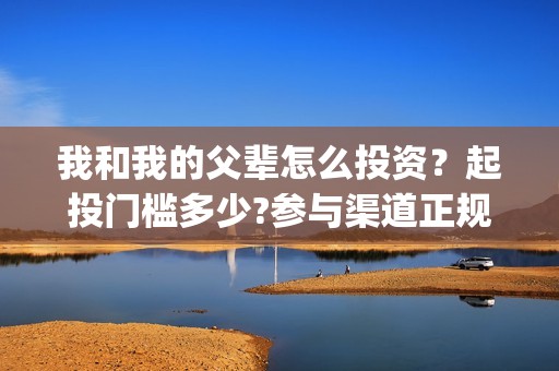 我和我的父辈怎么投资？起投门槛多少?参与渠道正规吗?(我和我的父辈一般)