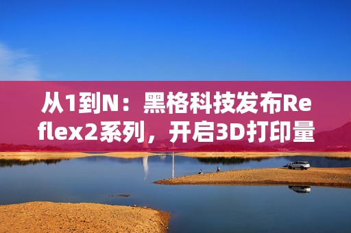 从1到N：黑格科技发布Reflex2系列，开启3D打印量产时代