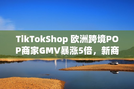 TikTokShop 欧洲跨境POP商家GMV暴涨5倍，新商政策助推年终增长红利