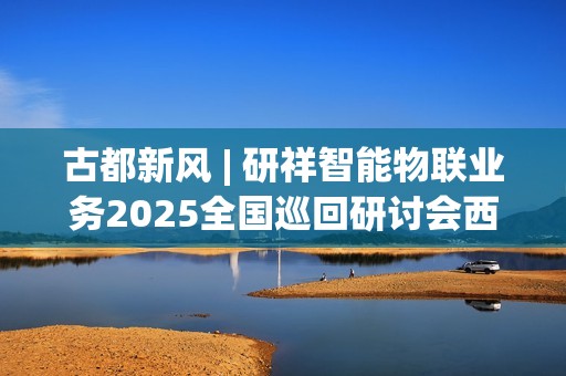 古都新风 | 研祥智能物联业务2025全国巡回研讨会西安站圆满举办握！