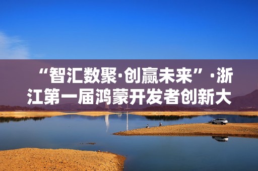 “智汇数聚·创赢未来”·浙江第一届鸿蒙开发者创新大赛决赛在温圆满落幕