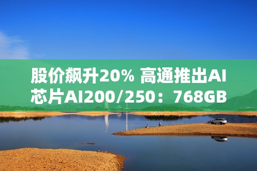 股价飙升20% 高通推出AI芯片AI200/250：768GB内存+超低成本优势