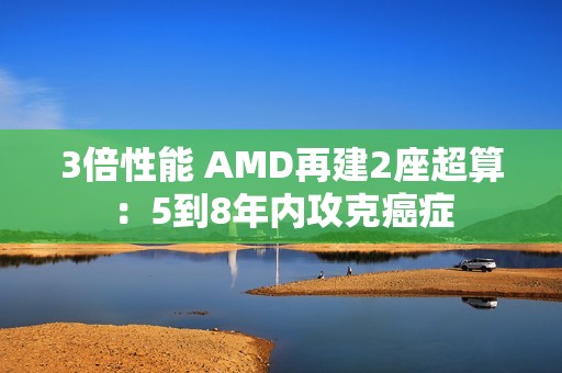 3倍性能 AMD再建2座超算：5到8年内攻克癌症