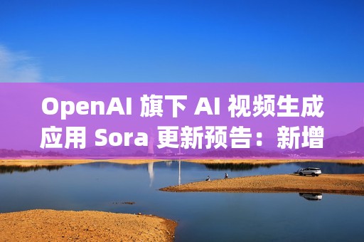 OpenAI 旗下 AI 视频生成应用 Sora 更新预告：新增宠物角色“客串”功能