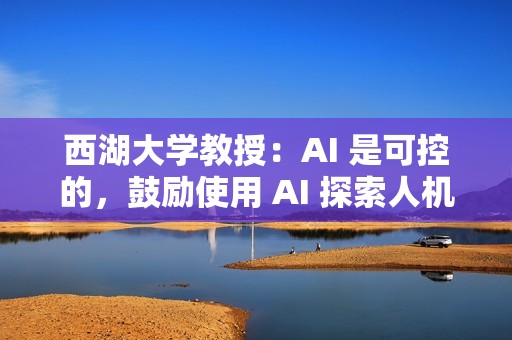 西湖大学教授：AI 是可控的，鼓励使用 AI 探索人机协同合作