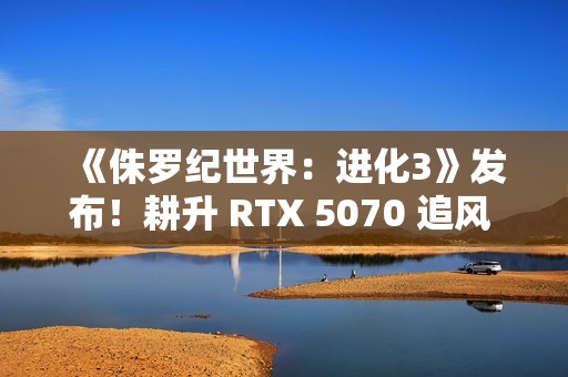 《侏罗纪世界：进化3》发布！耕升 RTX 5070 追风 OC打造恐龙乐园