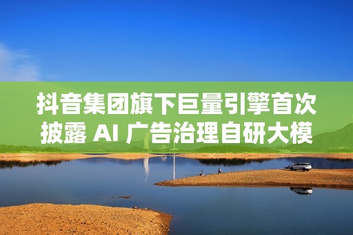 抖音集团旗下巨量引擎首次披露 AI 广告治理自研大模型