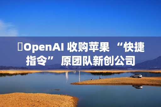 ​OpenAI 收购苹果 “快捷指令” 原团队新创公司