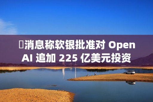 ​消息称软银批准对 OpenAI 追加 225 亿美元投资
