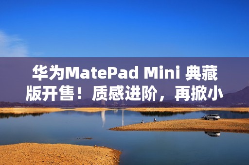 华为MatePad Mini 典藏版开售！质感进阶，再掀小平板市场热潮