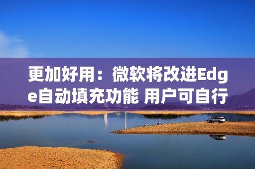 更加好用：微软将改进Edge自动填充功能 用户可自行选择