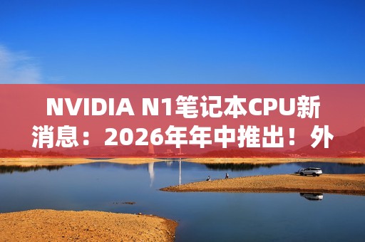 NVIDIA N1笔记本CPU新消息：2026年年中推出！外星人先用
