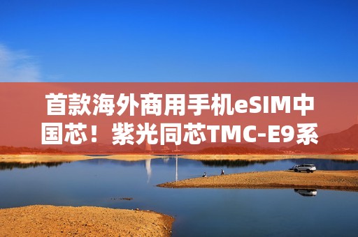 首款海外商用手机eSIM中国芯！紫光同芯TMC-E9系列斩获GSMA eSA认证