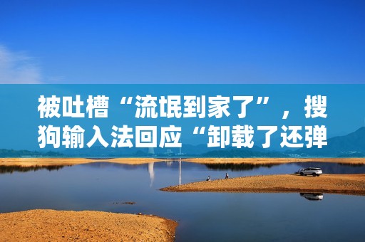 被吐槽“流氓到家了”，搜狗输入法回应“卸载了还弹广告”