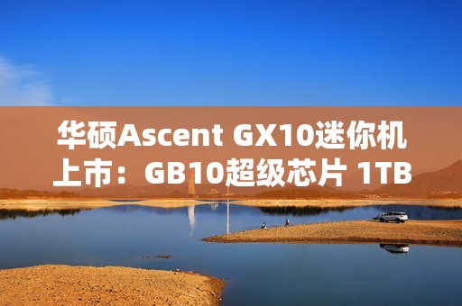 华硕Ascent GX10迷你机上市：GB10超级芯片 1TB版本超3万元