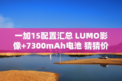一加15配置汇总 LUMO影像+7300mAh电池 猜猜价格？