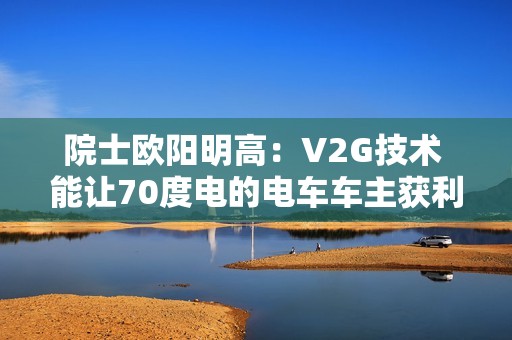 院士欧阳明高：V2G技术 能让70度电的电车车主获利7万元