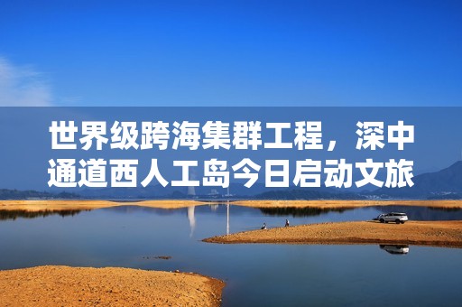 世界级跨海集群工程，深中通道西人工岛今日启动文旅试运营