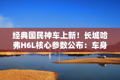 经典国民神车上新！长城哈弗H6L核心参数公布：车身加长、配置大增