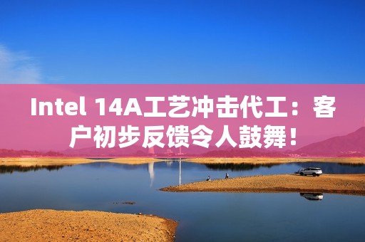 Intel 14A工艺冲击代工：客户初步反馈令人鼓舞！
