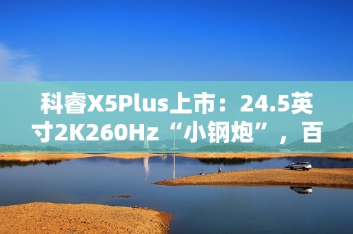 科睿X5Plus上市：24.5英寸2K260Hz“小钢炮”，百元档小屏电竞新选择