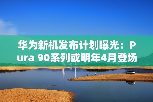 华为新机发布计划曝光：Pura 90系列或明年4月登场