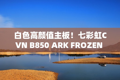 白色高颜值主板！七彩虹CVN B850 ARK FROZEN v14方舟图赏