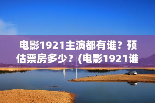 电影1921主演都有谁？预估票房多少？(电影1921谁主演)