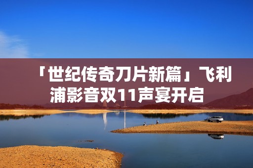「世纪传奇刀片新篇」飞利浦影音双11声宴开启