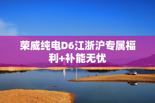 荣威纯电D6江浙沪专属福利+补能无忧