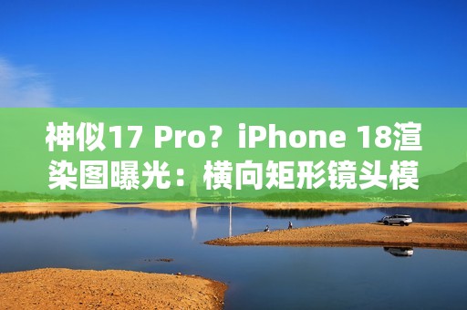 神似17 Pro？iPhone 18渲染图曝光：横向矩形镜头模组
