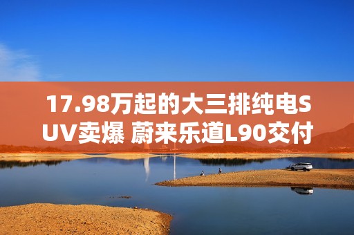 17.98万起的大三排纯电SUV卖爆 蔚来乐道L90交付突破3万台