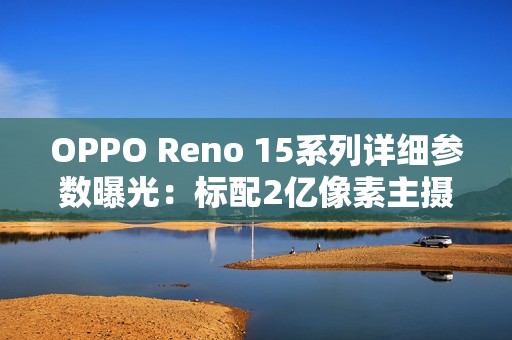 OPPO Reno 15系列详细参数曝光：标配2亿像素主摄