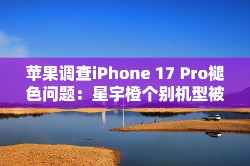 苹果调查iPhone 17 Pro褪色问题：星宇橙个别机型被召回检测