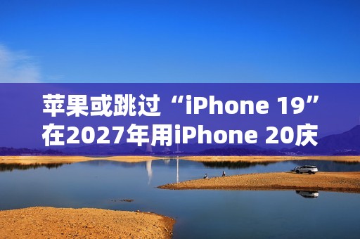 苹果或跳过“iPhone 19”在2027年用iPhone 20庆祝iPhone 发布20周年