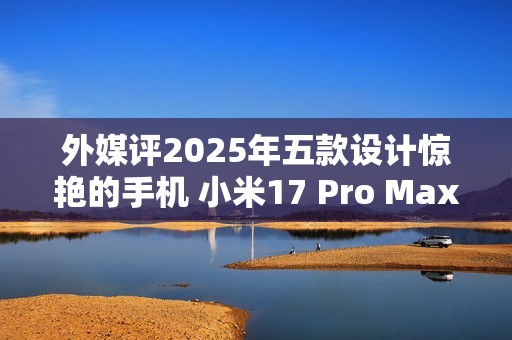 外媒评2025年五款设计惊艳的手机 小米17 Pro Max入选